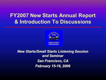 FY2007 New Starts Annual Report & Introduction To Discussions New Starts/Small Starts Listening Session and Seminar San Francisco, CA February 15-16, 2006.