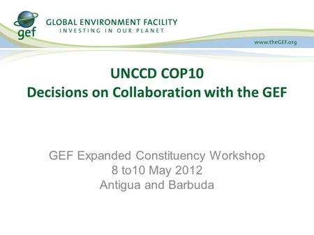 UNCCD COP10 Decisions on Collaboration with the GEF GEF Expanded Constituency Workshop 8 to10 May 2012 Antigua and Barbuda.