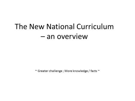 The New National Curriculum – an overview ~ Greater challenge ; More knowledge / facts ~