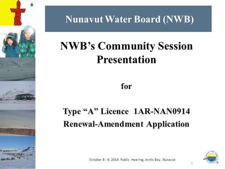 Nunavut Water Board (NWB) NWB’s Community Session Presentation for Type “A” Licence 1AR-NAN0914 Renewal-Amendment Application 1 October 8 - 9, 2014 Public.