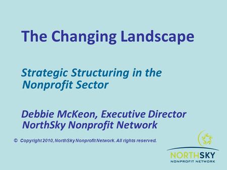 The Changing Landscape Strategic Structuring in the Nonprofit Sector Debbie McKeon, Executive Director NorthSky Nonprofit Network © Copyright 2010, NorthSky.