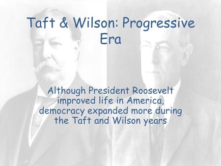 Taft & Wilson: Progressive Era Although President Roosevelt improved life in America, democracy expanded more during the Taft and Wilson years.