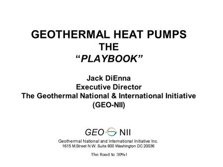 GEOTHERMAL HEAT PUMPS THE “PLAYBOOK” Jack DiEnna Executive Director The Geothermal National & International Initiative (GEO-NII)