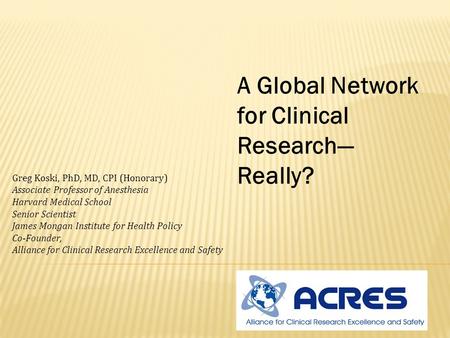 A Global Network for Clinical Research— Really? Greg Koski, PhD, MD, CPI (Honorary) Associate Professor of Anesthesia Harvard Medical School Senior Scientist.