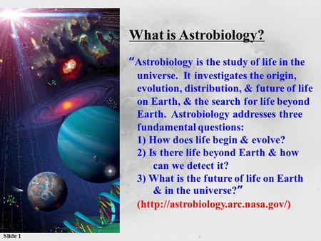 Slide 1 What is Astrobiology? “Astrobiology is the study of life in the universe. It investigates the origin, evolution, distribution, & future of life.