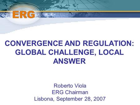 CONVERGENCE AND REGULATION: GLOBAL CHALLENGE, LOCAL ANSWER Roberto Viola ERG Chairman Lisbona, September 28, 2007.