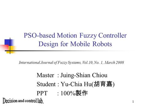 1 PSO-based Motion Fuzzy Controller Design for Mobile Robots Master : Juing-Shian Chiou Student : Yu-Chia Hu( 胡育嘉 ) PPT : 100% 製作 International Journal.