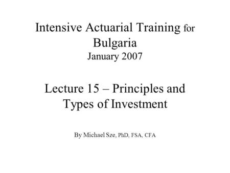 Intensive Actuarial Training for Bulgaria January 2007 Lecture 15 – Principles and Types of Investment By Michael Sze, PhD, FSA, CFA.