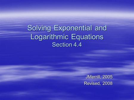 Solving Exponential and Logarithmic Equations Section 4.4 JMerrill, 2005 Revised, 2008.