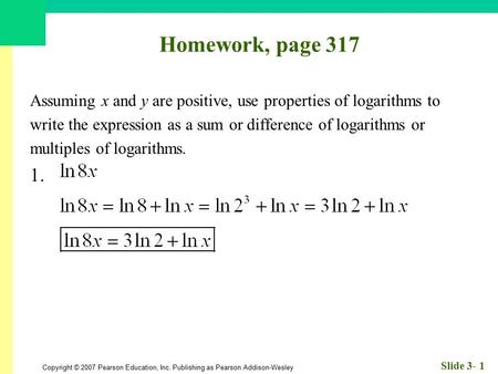 Copyright © 2007 Pearson Education, Inc. Publishing as Pearson Addison-Wesley Slide 3- 1 Homework, page 317 Assuming x and y are positive, use properties.