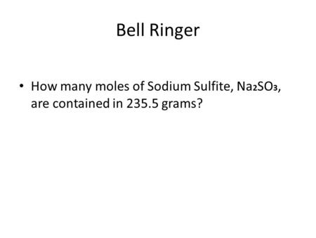 Bell Ringer How many moles of Sodium Sulfite, Na 2 SO 3, are contained in 235.5 grams?