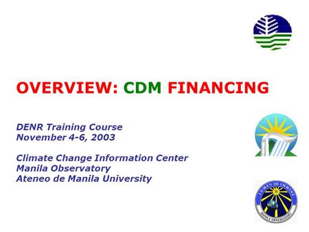 OVERVIEW: CDM FINANCING DENR Training Course November 4-6, 2003 Climate Change Information Center Manila Observatory Ateneo de Manila University.