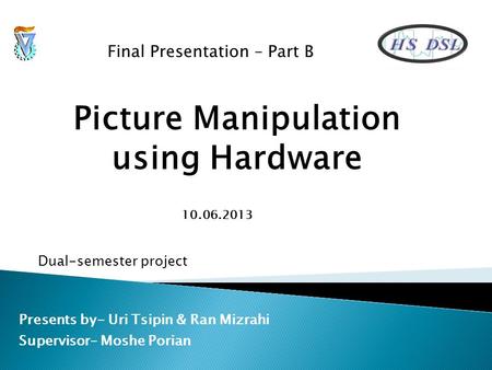 Picture Manipulation using Hardware Presents by- Uri Tsipin & Ran Mizrahi Supervisor– Moshe Porian Final Presentation – Part B Dual-semester project 10.06.2013.