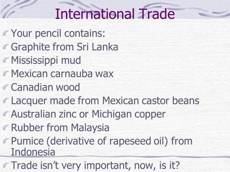 International Trade Your pencil contains: Graphite from Sri Lanka Mississippi mud Mexican carnauba wax Canadian wood Lacquer made from Mexican castor beans.
