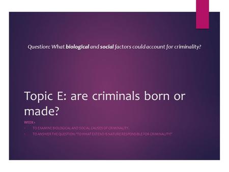 Topic E: are criminals born or made? WEEK 1  TO EXAMINE BIOLOGICAL AND SOCIAL CAUSES OF CRIMINALITY.  TO ANSWER THE QUESTION: ‘TO WHAT EXTEND IS NATURE.