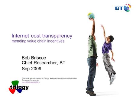 Internet cost transparency mending value chain incentives Bob Briscoe Chief Researcher, BT Sep 2009 This work is partly funded by Trilogy, a research project.
