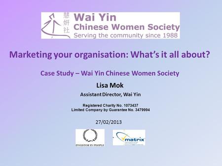 Marketing your organisation: What’s it all about? Lisa Mok Assistant Director, Wai Yin 27/02/2013 Case Study – Wai Yin Chinese Women Society Registered.
