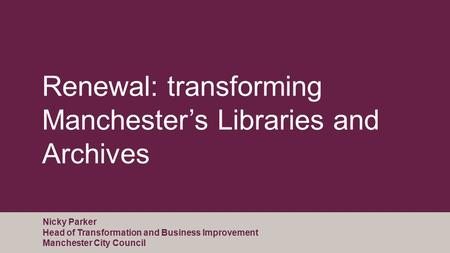 Renewal: transforming Manchester’s Libraries and Archives Nicky Parker Head of Transformation and Business Improvement Manchester City Council.