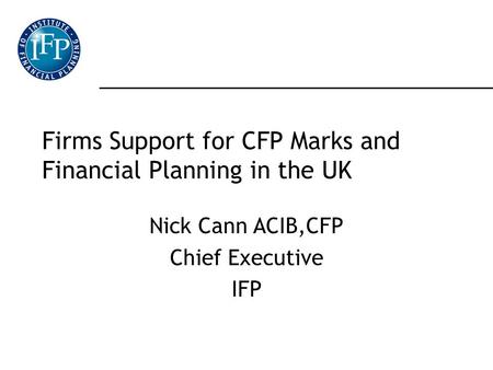 Firms Support for CFP Marks and Financial Planning in the UK Nick Cann ACIB,CFP Chief Executive IFP.