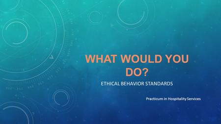 WHAT WOULD YOU DO? ETHICAL BEHAVIOR STANDARDS Practicum in Hospitality Services.