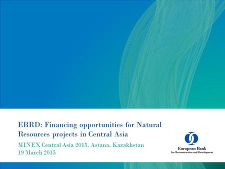 EBRD: Financing opportunities for Natural Resources projects in Central Asia MINEX Central Asia 2015, Astana, Kazakhstan 19 March 2015.