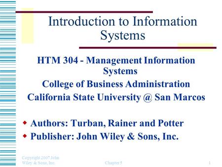 Copyright 2007 John Wiley & Sons, Inc. Chapter 51 Introduction to Information Systems HTM 304 - Management Information Systems College of Business Administration.