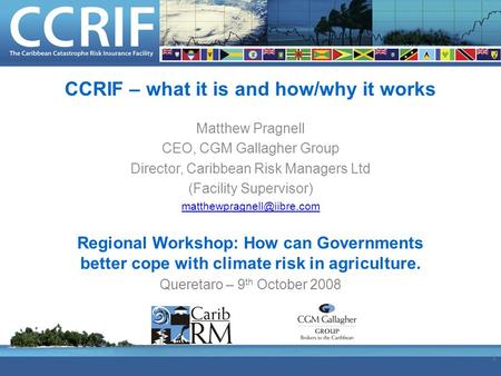 CCRIF – what it is and how/why it works Matthew Pragnell CEO, CGM Gallagher Group Director, Caribbean Risk Managers Ltd (Facility Supervisor)