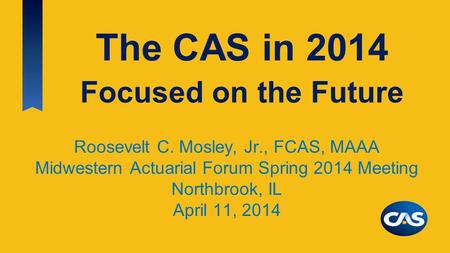 The CAS in 2014 Roosevelt C. Mosley, Jr., FCAS, MAAA Midwestern Actuarial Forum Spring 2014 Meeting Northbrook, IL April 11, 2014 Focused on the Future.