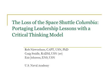 The Loss of the Space Shuttle Columbia: Portaging Leadership Lessons with a Critical Thinking Model Rob Niewoehner, CAPT, USN, PhD Craig Steidle, RADM,