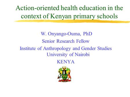 Action-oriented health education in the context of Kenyan primary schools W. Onyango-Ouma, PhD Senior Research Fellow Institute of Anthropology and Gender.