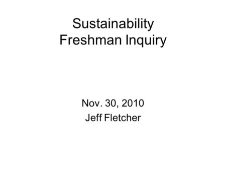 Sustainability Freshman Inquiry Nov. 30, 2010 Jeff Fletcher.