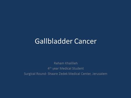 Gallbladder Cancer Reham Khalilieh 4 th year Medical Student Surgical Round- Shaare Zedek Medical Center, Jerusalem.