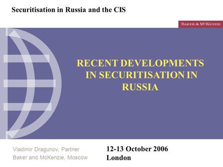 Vladimir Dragunov, Partner Baker and McKenzie, Moscow 12-13 October 2006 London RECENT DEVELOPMENTS IN SECURITISATION IN RUSSIA Securitisation in Russia.
