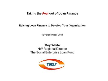 Taking the Fear out of Loan Finance Raising Loan Finance to Develop Your Organisation 13 th December 2011 Roy White NW Regional Director The Social Enterprise.