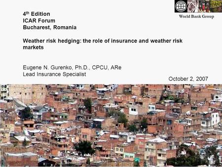World Bank Group 4 th Edition ICAR Forum Bucharest, Romania Weather risk hedging: the role of insurance and weather risk markets Eugene N. Gurenko, Ph.D.,