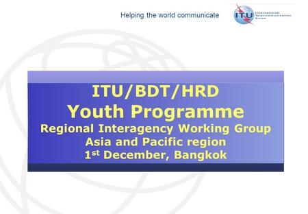 Helping the world communicate ITU/BDT/HRD Youth Programme Regional Interagency Working Group Asia and Pacific region 1 st December, Bangkok.
