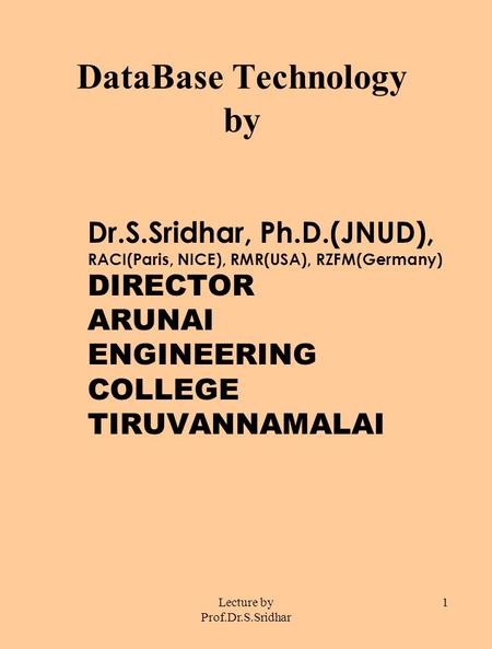 Lecture by Prof.Dr.S.Sridhar 1 DataBase Technology by Dr.S.Sridhar, Ph.D.(JNUD), RACI(Paris, NICE), RMR(USA), RZFM(Germany) DIRECTOR ARUNAI ENGINEERING.