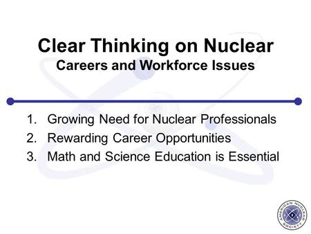 Clear Thinking on Nuclear Careers and Workforce Issues 1.Growing Need for Nuclear Professionals 2.Rewarding Career Opportunities 3.Math and Science Education.