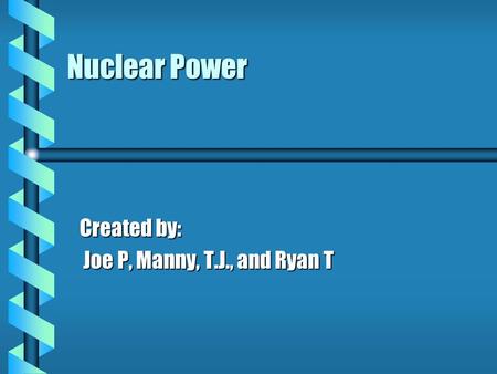 Nuclear Power Created by: Joe P, Manny, T.J., and Ryan T Joe P, Manny, T.J., and Ryan T.