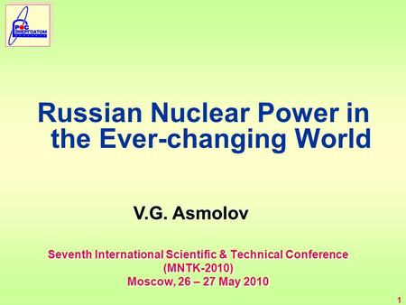 1 Seventh International Scientific & Technical Conference (MNTK-2010) Moscow, 26 – 27 May 2010 Russian Nuclear Power in the Ever-changing World V.G. Asmolov.