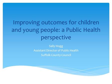 Improving outcomes for children and young people: a Public Health perspective Sally Hogg Assistant Director of Public Health Suffolk County Council.