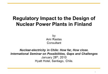 1 Regulatory Impact to the Design of Nuclear Power Plants in Finland by Ami Rastas Consultant Nuclear-electricity in Chile: How far, How close. International.