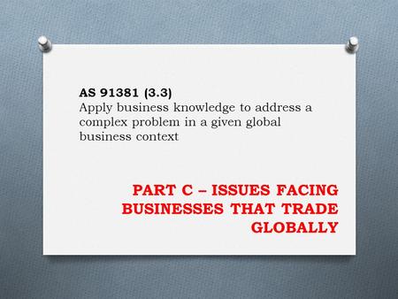 PART C – ISSUES FACING BUSINESSES THAT TRADE GLOBALLY AS 91381 (3.3) Apply business knowledge to address a complex problem in a given global business context.