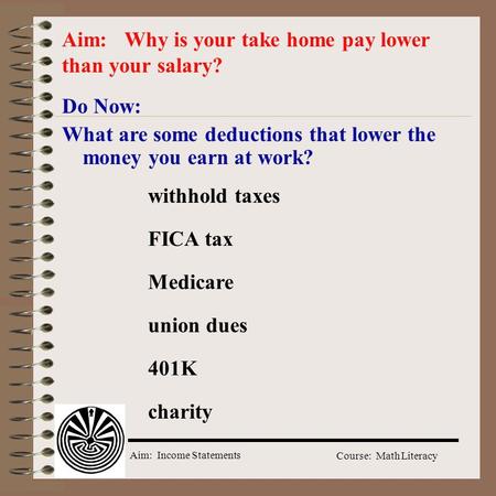Aim: Income Statements Course: Math Literacy Do Now: What are some deductions that lower the money you earn at work? Aim: Why is your take home pay lower.