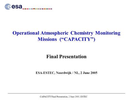 CAPACITY Final Presentation, 2 June 2005, ESTEC Operational Atmospheric Chemistry Monitoring Missions (“CAPACITY”) Final Presentation ESA-ESTEC, Noordwijk.