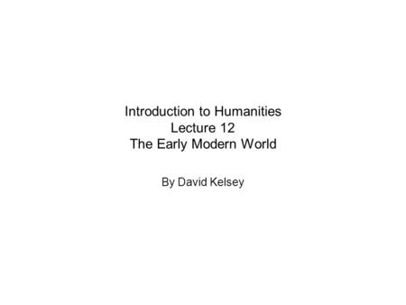 Introduction to Humanities Lecture 12 The Early Modern World By David Kelsey.