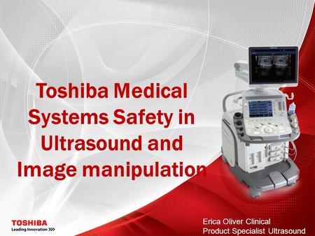 Toshiba Medical Systems Safety in Ultrasound and Image manipulation Erica Oliver Clinical Product Specialist Ultrasound.
