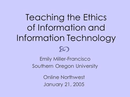 Teaching the Ethics of Information and Information Technology Emily Miller-Francisco Southern Oregon University Online Northwest January 21, 2005 