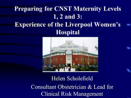 Preparing for CNST Maternity Levels 1, 2 and 3: Experience of the Liverpool Women’s Hospital Helen Scholefield Consultant Obstetrician & Lead for Clinical.