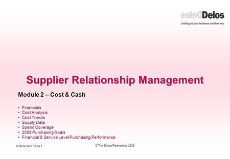 Cost & Cash Slide 1 © The Delos Partnership 2005 Supplier Relationship Management Module 2 – Cost & Cash Financials Cost Analysis Cost Trends Supply Data.